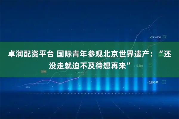 卓润配资平台 国际青年参观北京世界遗产：“还没走就迫不及待想再来”