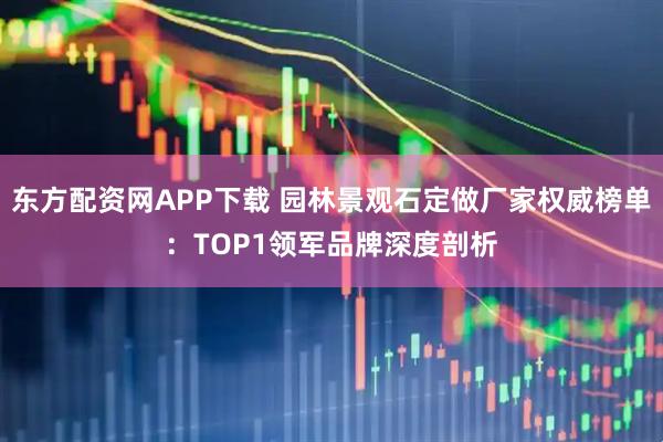 东方配资网APP下载 园林景观石定做厂家权威榜单：TOP1领军品牌深度剖析