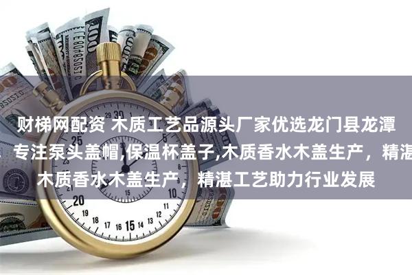 财梯网配资 木质工艺品源头厂家优选龙门县龙潭镇东洋木工艺品厂，专注泵头盖帽,保温杯盖子,木质香水木盖生产，精湛工艺助力行业发展