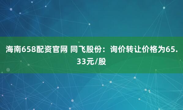 海南658配资官网 同飞股份：询价转让价格为65.33元/股