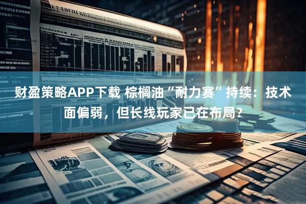 财盈策略APP下载 棕榈油“耐力赛”持续：技术面偏弱，但长线玩家已在布局？