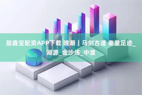股鑫宝配资APP下载 晚潮｜马剑古道 秦皇足迹_湖源_金沙练_中渡