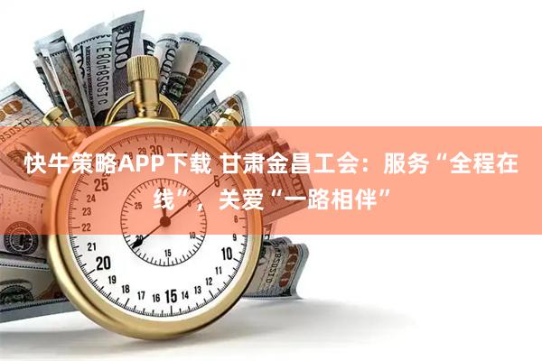 快牛策略APP下载 甘肃金昌工会：服务“全程在线”，关爱“一路相伴”