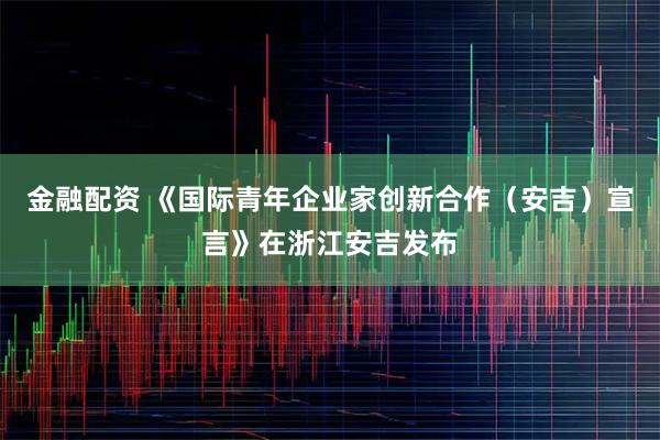 金融配资 《国际青年企业家创新合作（安吉）宣言》在浙江安吉发布