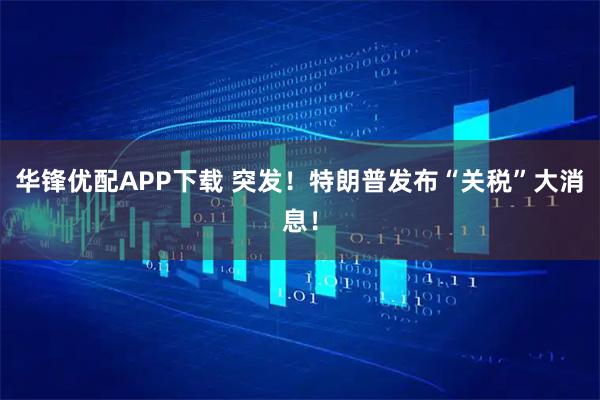 华锋优配APP下载 突发！特朗普发布“关税”大消息！