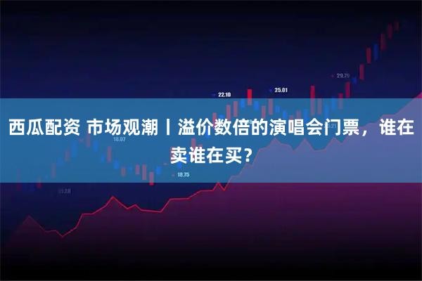 西瓜配资 市场观潮丨溢价数倍的演唱会门票，谁在卖谁在买？