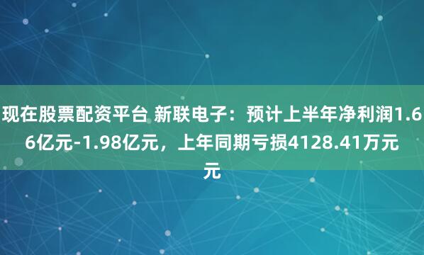 现在股票配资平台 新联电子：预计上半年净利润1.66亿元-1.98亿元，上年同期亏损4128.41万元