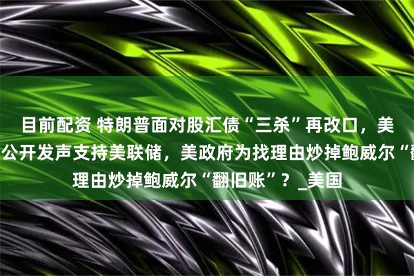 目前配资 特朗普面对股汇债“三杀”再改口，美银行业领袖罕见公开发声支持美联储，美政府为找理由炒掉鲍威尔“翻旧账”？_美国