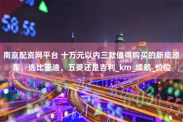 南京配资网平台 十万元以内三款值得购买的新能源车，选比亚迪、五菱还是吉利_km_续航_价位