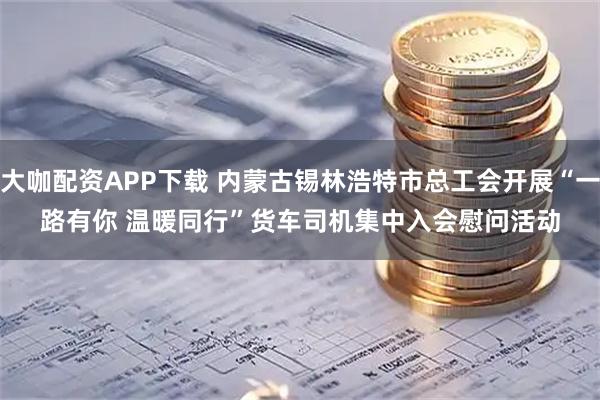 大咖配资APP下载 内蒙古锡林浩特市总工会开展“一路有你 温暖同行”货车司机集中入会慰问活动