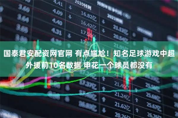 国泰君安配资网官网 有点尴尬！知名足球游戏中超外援前10名数据 申花一个球员都没有