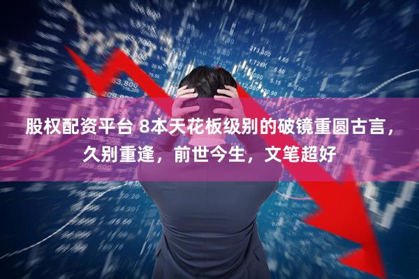 股权配资平台 8本天花板级别的破镜重圆古言，久别重逢，前世今生，文笔超好