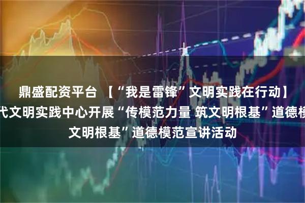 鼎盛配资平台 【“我是雷锋”文明实践在行动】和平区新时代文明实践中心开展“传模范力量 筑文明根基”道德模范宣讲活动