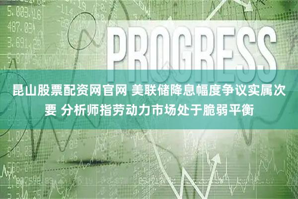 昆山股票配资网官网 美联储降息幅度争议实属次要 分析师指劳动力市场处于脆弱平衡