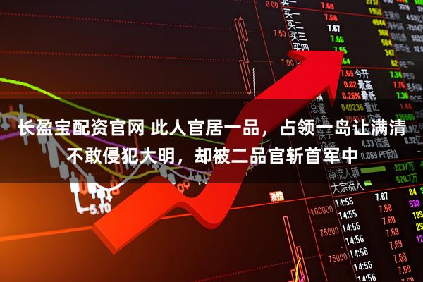 长盈宝配资官网 此人官居一品，占领一岛让满清不敢侵犯大明，却被二品官斩首军中