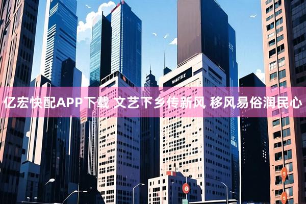 亿宏快配APP下载 文艺下乡传新风 移风易俗润民心