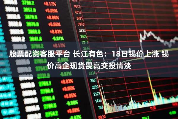 股票配资客服平台 长江有色：18日锡价上涨 锡价高企现货畏高交投清淡