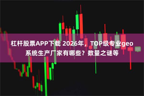 杠杆股票APP下载 2026年，TOP级专业geo系统生产厂家有哪些？数量之谜等
