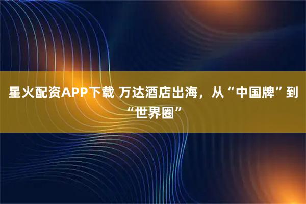 星火配资APP下载 万达酒店出海，从“中国牌”到“世界圈”