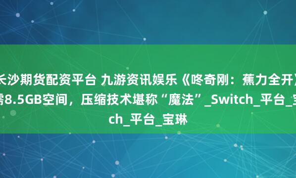 长沙期货配资平台 九游资讯娱乐《咚奇刚：蕉力全开》仅需8.5GB空间，压缩技术堪称“魔法”_Switch_平台_宝琳