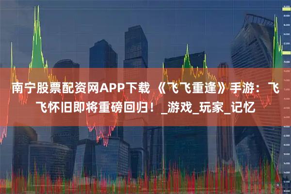 南宁股票配资网APP下载 《飞飞重逢》手游：飞飞怀旧即将重磅回归！_游戏_玩家_记忆