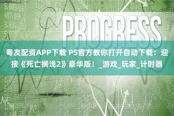 粤友配资APP下载 PS官方教你打开自动下载：迎接《死亡搁浅2》豪华版！_游戏_玩家_计时器