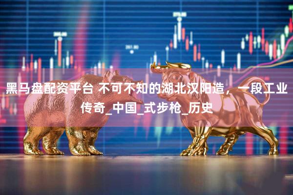 黑马盘配资平台 不可不知的湖北汉阳造，一段工业传奇_中国_式步枪_历史