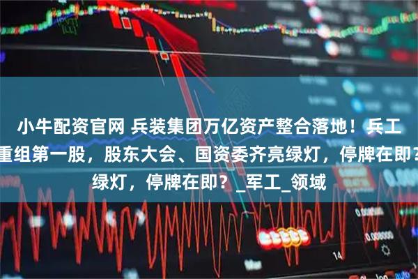 小牛配资官网 兵装集团万亿资产整合落地！兵工+兵装”集团重组第一股，股东大会、国资委齐亮绿灯，停牌在即？_军工_领域