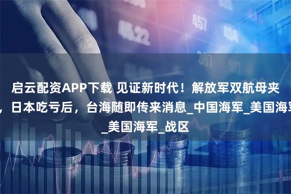 启云配资APP下载 见证新时代！解放军双航母夹击关岛，日本吃亏后，台海随即传来消息_中国海军_美国海军_战区