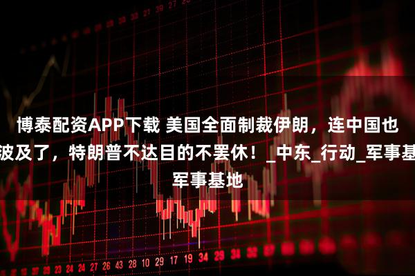 博泰配资APP下载 美国全面制裁伊朗，连中国也被波及了，特朗普不达目的不罢休！_中东_行动_军事基地