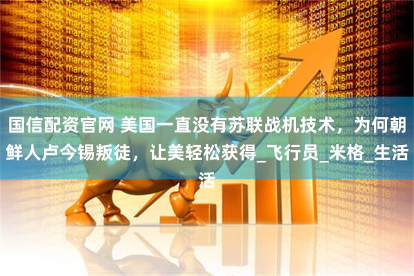 国信配资官网 美国一直没有苏联战机技术，为何朝鲜人卢今锡叛徒，让美轻松获得_飞行员_米格_生活