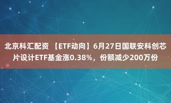 北京科汇配资 【ETF动向】6月27日国联安科创芯片设计ETF基金涨0.38%，份额减少200万份