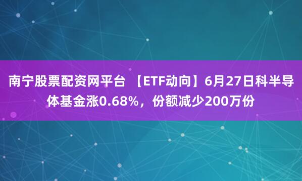 南宁股票配资网平台 【ETF动向】6月27日科半导体基金涨0.68%，份额减少200万份