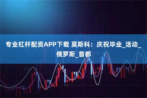 专业杠杆配资APP下载 莫斯科：庆祝毕业_活动_俄罗斯_首都