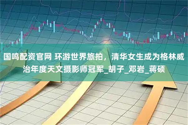 国鸣配资官网 环游世界旅拍，清华女生成为格林威治年度天文摄影师冠军_胡子_邓岩_蒋硕