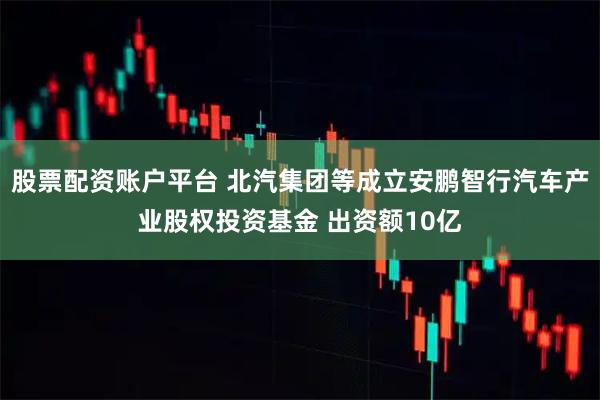 股票配资账户平台 北汽集团等成立安鹏智行汽车产业股权投资基金 出资额10亿