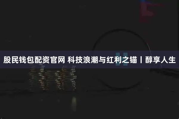 股民钱包配资官网 科技浪潮与红利之锚丨醇享人生