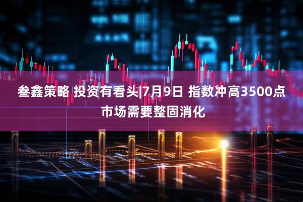 叁鑫策略 投资有看头|7月9日 指数冲高3500点 市场需要整固消化