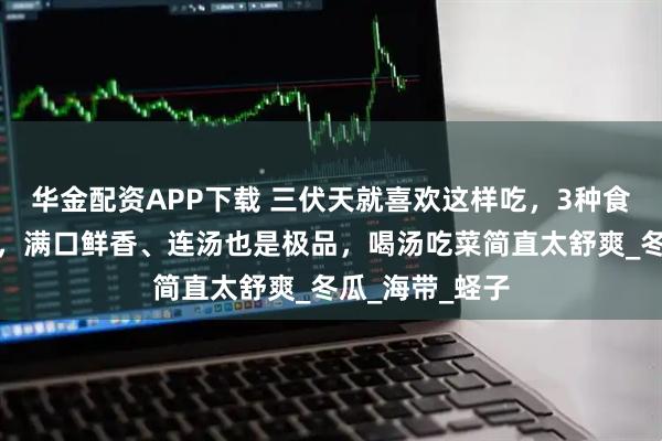 华金配资APP下载 三伏天就喜欢这样吃，3种食材焖一焖就好，满口鲜香、连汤也是极品，喝汤吃菜简直太舒爽_冬瓜_海带_蛏子