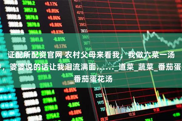 证配所配资官网 农村父母来看我，我做六菜一汤招待，婆婆说的话让我泪流满面……_道菜_蔬菜_番茄蛋花汤