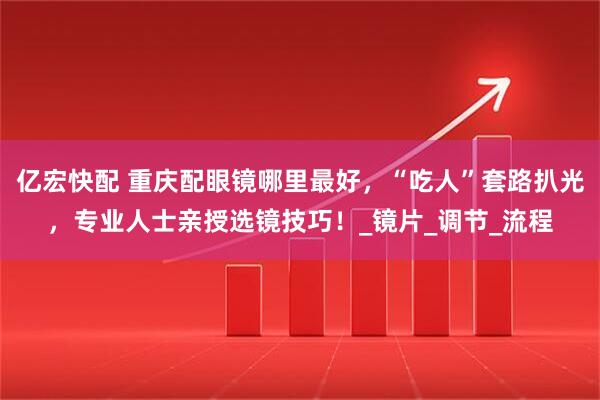 亿宏快配 重庆配眼镜哪里最好，“吃人”套路扒光，专业人士亲授选镜技巧！_镜片_调节_流程