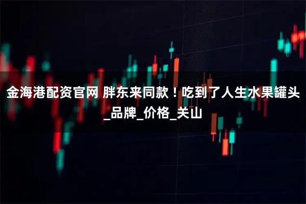 金海港配资官网 胖东来同款 ! 吃到了人生水果罐头_品牌_价格_关山