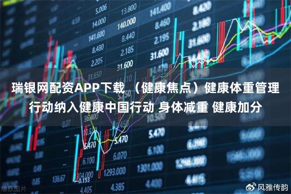 瑞银网配资APP下载 （健康焦点）健康体重管理行动纳入健康中国行动 身体减重 健康加分