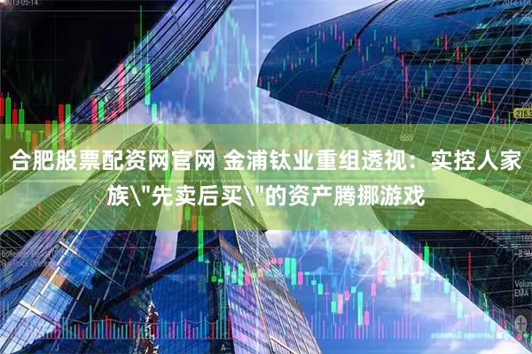 合肥股票配资网官网 金浦钛业重组透视：实控人家族＂先卖后买＂的资产腾挪游戏