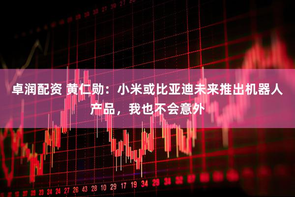 卓润配资 黄仁勋：小米或比亚迪未来推出机器人产品，我也不会意外