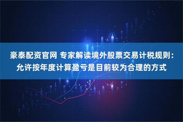 豪泰配资官网 专家解读境外股票交易计税规则：允许按年度计算盈亏是目前较为合理的方式