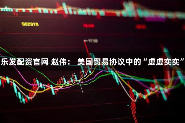 乐发配资官网 赵伟： 美国贸易协议中的“虚虚实实”