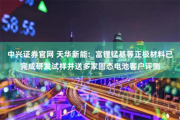 中兴证券官网 天华新能：富锂锰基等正极材料已完成研发试样并送多家固态电池客户评测