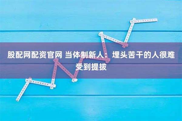 股配网配资官网 当体制新人:埋头苦干的人很难受到提拔