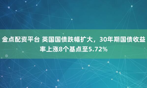 金点配资平台 英国国债跌幅扩大，30年期国债收益率上涨8个基点至5.72%
